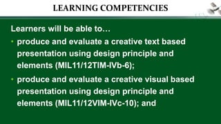 LEARNING COMPETENCIES
Learners will be able to…
• produce and evaluate a creative text based
presentation using design principle and
elements (MIL11/12TIM-IVb-6);
• produce and evaluate a creative visual based
presentation using design principle and
elements (MIL11/12VIM-IVc-10); and
 