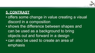 5. CONTRAST
• offers some change in value creating a visual
discord in a composition
• shows the difference between shapes and
can be used as a background to bring
objects out and forward in a design
• can also be used to create an area of
emphasis
 