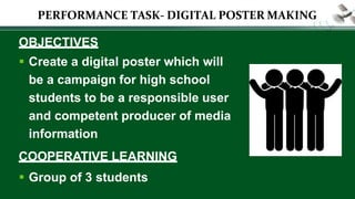 OBJECTIVES
 Create a digital poster which will
be a campaign for high school
students to be a responsible user
and competent producer of media
information
COOPERATIVE LEARNING
 Group of 3 students
PERFORMANCE TASK- DIGITAL POSTER MAKING
 
