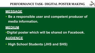 MESSAGE
 Be a responsible user and competent producer of
media information.
MEDIUM
Digital poster which will be shared on Facebook.
AUDIENCE
 High School Students (JHS and SHS)
PERFORMANCE TASK- DIGITAL POSTER MAKING
 