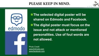 PLEASE KEEP IN MIND.
The selected digital poster will be
shared on Edmodo and Facebook.
The digital poster must focus on the
issue and not attack or mentioned
personalities. Use of foul words are
not allowed.
Photo Credit:
www.Edmodo.com
www.facebook.com
 