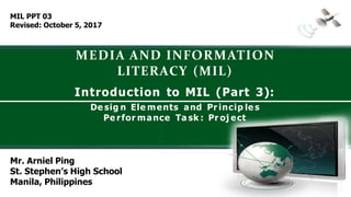 MEDIA AND INFORMATION
LITERACY (MIL)
Mr. Arniel Ping
St. Stephen’s High School
Manila, Philippines
Introduction to MIL (Part 3):
De sig n Ele ments and Pr incip le s
Pe rfor mance Ta sk : Pr oj ect
MIL PPT 03
Revised: October 5, 2017
 