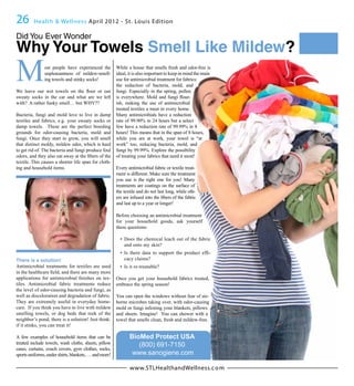 26       Health & Wellness April 2012 - St. Louis Edition

Did You Ever Wonder
Why Your Towels Smell Like Mildew?
M              ost people have experienced the
               unpleasantness of mildew-smell-
               ing towels and stinky socks!
                                                       While a house that smells fresh and odor-free is
                                                       ideal, it is also important to keep in mind the main
                                                       use for antimicrobial treatment for fabrics:
                                                       the reduction of bacteria, mold, and
                                                       fungi. Especially in the spring, pollen
sweaty socks in the car and what are we left                                                     -
with? A rather funky smell… but WHY??                  ish, making the use of antimicrobial
                                                       treated textiles a must in every home.
Bacteria, fungi and mold love to live in damp          Many antimicrobials have a reduction
textiles and fabrics, e.g. your sweaty socks or        rate of 99.90% in 24 hours but a select
damp towels. These are the perfect breeding            few have a reduction rate of 99.99% in 8
grounds for odor-causing bacteria, mold and            hours! This means that in the span of 8 hours,
fungi. Once they start to grow, you will smell         while you are at work, your towel is “at
that distinct moldy, mildew odor, which is hard        work” too, reducing bacteria, mold, and
to get rid of. The bacteria and fungi produce foul     fungi by 99.99%. Explore the possibility
                                                       of treating your fabrics that need it most!
textile. This causes a shorter life span for cloth-
ing and household items.                               Every antimicrobial fabric or textile treat-
                                                       ment is different. Make sure the treatment
                                                       you use is the right one for you! Many
                                                       treatments are coatings on the surface of
                                                       the textile and do not last long, while oth-

                                                       and last up to a year or longer!

                                                       Before choosing an antimicrobial treatment
                                                       for your household goods, ask yourself
                                                       these questions:

                                                           Does the chemical leach out of the fabric
                                                           and onto my skin?
                                                                                                          -
There is a solution!                                       cacy claims?
Antimicrobial treatments for textiles are used             Is it re-treatable?

                                                -      Once you get your household fabrics treated,
tiles. Antimicrobial fabric treatments reduce          embrace the spring season!
the level of odor-causing bacteria and fungi, as
well as discoloration and degradation of fabric.       You can open the windows without fear of air-
They are extremely useful in everyday home-            borne microbes taking over, with odor-causing
care. If you think you have to live with mildew        mold or fungi infesting your blankets, pillows
smelling towels, or dog beds that reek of the          and sheets. Imagine! You can shower with a
neighbor’s pond, there is a solution! Just think:      towel that smells clean, fresh and mildew-free.
if it stinks, you can treat it!

A few examples of household items that can be                 BioMed Protect USA
treated include towels, wash cloths, sheets, pillow              (800) 691-7150
cases, curtains, couch covers, gym clothes, socks,
sports uniforms, under shirts, blankets, … and more!           www.sanogiene.com

                                                              www.STLHealthandWellness.c o m
 