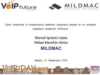 Cómo modernizar la infraestructura telefónica corporativa basada en su centralita
                       propietaria añadiendo VoIPfutura

                          Manuel Ignacio López
                          Rafael Marañón Abreu
                               MILDMAC

                          Madrid, 23 Septiembre 2009
 