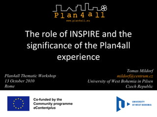Co-funded by the  Community programme e Content plus  Tomas Mildorf [email_address] University of West Bohemia in Pilsen Czech Republic The role of INSPIRE and the significance of the Plan4all experience Plan4all Thematic Workshop 13 October 2010 Rome 