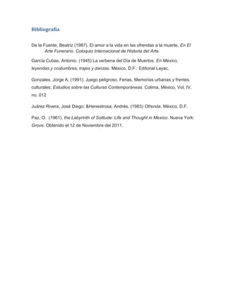 Bibliografía


De la Fuente, Beatriz (1987). El amor a la vida en las ofrendas a la muerte. En El
       Arte Funerario. Coloquio Internacional de Historia del Arte.

García Cubas, Antonio. (1945) La verbena del Día de Muertos. En México,
leyendas y costumbres, trajes y danzas. México, D.F.: Editorial Layac.

Gonzales, Jorge A. (1991). Juego peligroso. Ferias, Memorias urbanas y frentes
culturales; Estudios sobre las Culturas Contemporáneas. Colima, México, Vol. IV,
no. 012

Juárez Rivera, José Diego; &Henestrosa, Andrés. (1983) Ofrenda. México, D.F.

Paz, O. (1961). the Labyrinth of Solitude: Life and Thought in Mexico. Nueva York:
Grove. Obtenido el 12 de Noviembre del 2011.
 