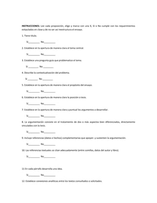 INSTRUCCIONES: Lee cada proposición, elige y marca con una X, Sí o No cumple con los requerimientos
estipulados en clase y de no ser así reestructura el ensayo.

1. Tiene título.

    Sí_________ No_________

2. Establece en la apertura de manera clara el tema central.

    Sí_________ No_________

3. Establece una pregunta guía que problematice el tema.

    Sí ________ No ________

4. Describe la contextualización del problema.

   Sí ________ No ________

5. Establece en la apertura de manera clara el propósito del ensayo.

    Sí_________ No_________

6. Establece en la apertura de manera clara la posición o tesis.

    Sí_________ No_________

7. Establece en la apertura de manera clara y puntual los argumentos a desarrollar.

    Sí_________ No_________

8. La argumentación consiste en el tratamiento de dos o más aspectos bien diferenciados, directamente
vinculados con la tesis.

    Sí_________ No_________

9. Incluye referencias (datos o hechos) complementarias que apoyen y sustenten la argumentación.

    Sí_________ No_________

10. Las referencias textuales se citan adecuadamente (entre comillas, datos del autor y libro).

    Sí_________ No_________



11 En cada párrafo desarrolla una idea.

    Sí_________ No_________

12. Establece conexiones analíticas entre los textos consultados o solicitados.
 