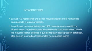 INTRODUCCIÓN
• La web 1.0 representa uno de los mayores logros de la humanidad
con respecto a la comunicación.
• La web que vio su nacimiento en 1989 consiste en un montón de
hipervínculos, represento para los medios de comunicaciones uno de
los mayores logros debidos a que es rápida y todos pueden participar,
algo que en los medios tradicionales no se podían lograr.
 