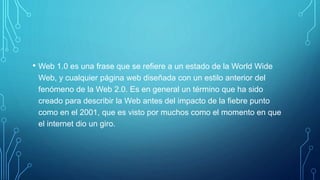 • Web 1.0 es una frase que se refiere a un estado de la World Wide
Web, y cualquier página web diseñada con un estilo anterior del
fenómeno de la Web 2.0. Es en general un término que ha sido
creado para describir la Web antes del impacto de la fiebre punto
como en el 2001, que es visto por muchos como el momento en que
el internet dio un giro.
 