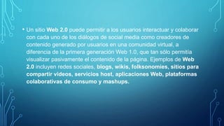 • Un sitio Web 2.0 puede permitir a los usuarios interactuar y colaborar
con cada uno de los diálogos de social media como creadores de
contenido generado por usuarios en una comunidad virtual, a
diferencia de la primera generación Web 1.0, que tan sólo permitía
visualizar pasivamente el contenido de la página. Ejemplos de Web
2.0 incluyen redes sociales, blogs, wikis, folksonomies, sitios para
compartir videos, servicios host, aplicaciones Web, plataformas
colaborativas de consumo y mashups.
 