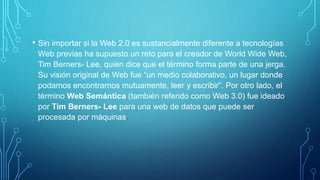 • Sin importar si la Web 2.0 es sustancialmente diferente a tecnologías
Web previas ha supuesto un reto para el creador de World Wide Web,
Tim Berners- Lee, quien dice que el término forma parte de una jerga.
Su visión original de Web fue “un medio colaborativo, un lugar donde
podamos encontrarnos mutuamente, leer y escribir”. Por otro lado, el
término Web Semántica (también referido como Web 3.0) fue ideado
por Tim Berners- Lee para una web de datos que puede ser
procesada por máquinas.
 