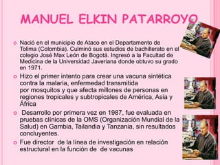 MANUEL ELKIN PATARROYO 
 Nació en el municipio de Ataco en el Departamento de 
Tolima (Colombia). Culminó sus estudios de bachillerato en el 
colegio José Max León de Bogotá. Ingresó a la Facultad de 
Medicina de la Universidad Javeriana donde obtuvo su grado 
en 1971. 
 Hizo el primer intento para crear una vacuna sintética 
contra la malaria, enfermedad transmitida 
por mosquitos y que afecta millones de personas en 
regiones tropicales y subtropicales de América, Asia y 
África 
 Desarrollo por primera vez en 1987, fue evaluada en 
pruebas clínicas de la OMS (Organización Mundial de la 
Salud) en Gambia, Tailandia y Tanzania, sin resultados 
concluyentes. 
 Fue director de la línea de investigación en relación 
estructural en la función de de vacunas 
 