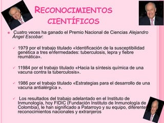 RECONOCIMIENTOS 
CIENTÍFICOS 
 Cuatro veces ha ganado el Premio Nacional de Ciencias Alejandro 
Ángel Escobar: 
 1979 por el trabajo titulado «Identificación de la susceptibilidad 
genética a tres enfermedades: tuberculosis, lepra y fiebre 
reumática». 
 11984 por el trabajo titulado «Hacia la síntesis química de una 
vacuna contra la tuberculosis». 
 1986 por el trabajo titulado «Estrategias para el desarrollo de una 
vacuna antialérgica ». 
 Los resultados del trabajo adelantado en el Instituto de 
Inmunología, hoy FIDIC (Fundación Instituto de Inmunología de 
Colombia), le han significado a Patarroyo y su equipo, diferentes 
reconocimientos nacionales y extranjeros 
 