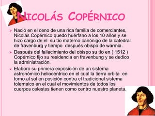NICOLÁS COPÉRNICO 
 Nació en el ceno de una rica familia de comerciantes, 
Nicolás Copérnico quedo huérfano a los 10 años y se 
hizo cargo de el su tío materno canónigo de la catedral 
de fravenburg y tiempo después obispo de warmia. 
 Después del fallecimiento del obispo su tío en ( 1512 ) 
Copérnico fijo su residencia en fravenbung y se dedico 
la administración. 
 Elaboro su primera exposición de un sistema 
astronómico heliocéntrico en el cual la tierra orbita en 
torno al sol en posición contra el tradicional sistema 
tolemaico en el cual el movimientos de todos los 
cuerpos celestes tienen como centro nuestro planeta. 
 