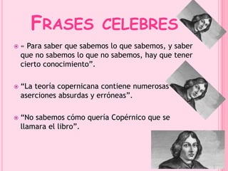 FRASES CELEBRES 
 « Para saber que sabemos lo que sabemos, y saber 
que no sabemos lo que no sabemos, hay que tener 
cierto conocimiento”. 
 “La teoría copernicana contiene numerosas 
aserciones absurdas y erróneas”. 
 “No sabemos cómo quería Copérnico que se 
llamara el libro”. 
 