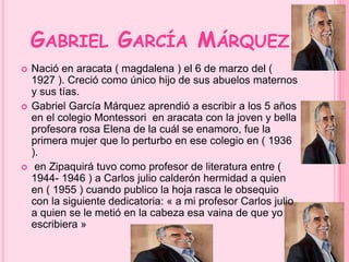 GABRIEL GARCÍA MÁRQUEZ 
 Nació en aracata ( magdalena ) el 6 de marzo del ( 
1927 ). Creció como único hijo de sus abuelos maternos 
y sus tías. 
 Gabriel García Márquez aprendió a escribir a los 5 años 
en el colegio Montessori en aracata con la joven y bella 
profesora rosa Elena de la cuál se enamoro, fue la 
primera mujer que lo perturbo en ese colegio en ( 1936 
). 
 en Zipaquirá tuvo como profesor de literatura entre ( 
1944- 1946 ) a Carlos julio calderón hermidad a quien 
en ( 1955 ) cuando publico la hoja rasca le obsequio 
con la siguiente dedicatoria: « a mi profesor Carlos julio 
a quien se le metió en la cabeza esa vaina de que yo 
escribiera » 
 
