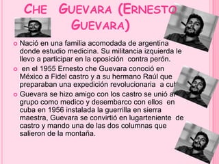 CHE GUEVARA (ERNESTO 
GUEVARA) 
 Nació en una familia acomodada de argentina 
donde estudio medicina. Su militancia izquierda le 
llevo a participar en la oposición contra perón. 
 en el 1955 Ernesto che Guevara conoció en 
México a Fidel castro y a su hermano Raúl que 
preparaban una expedición revolucionaria a cuba. 
 Guevara se hizo amigo con los castro se unió al 
grupo como medico y desembarco con ellos en 
cuba en 1956 instalada la guerrilla en sierra 
maestra, Guevara se convirtió en lugarteniente de 
castro y mando una de las dos columnas que 
salieron de la montaña. 
 