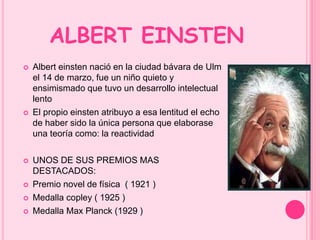 ALBERT EINSTEN 
 Albert einsten nació en la ciudad bávara de Ulm 
el 14 de marzo, fue un niño quieto y 
ensimismado que tuvo un desarrollo intelectual 
lento 
 El propio einsten atribuyo a esa lentitud el echo 
de haber sido la única persona que elaborase 
una teoría como: la reactividad 
 UNOS DE SUS PREMIOS MAS 
DESTACADOS: 
 Premio novel de física ( 1921 ) 
 Medalla copley ( 1925 ) 
 Medalla Max Planck (1929 ) 
 