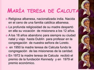 MARÍA TERESA DE CALCUTA 
 Religiosa albanesa, nacionalizada india. Nacida 
en el ceno de una familia católica albanesa. 
 La profunda religiosidad de su madre despertó 
en ella su vocación de misionera a los 12 años. 
 A los 18 años abandono para siempre su ciudad 
natal y viajo hasta Dublín para profesar en la 
congregación de nuestra señora de Loreto. 
 en 1950 la madre teresa de Calcuta fundo la 
congregación de las misioneras de la caridad. 
 En 1972 la madre teresa de Calcuta recibió el 
premio de la fundación Kennedy y en 1979 el 
premio económico. 
 