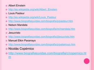  Albert Einstein 
 http://es.wikipedia.org/wiki/Albert_Einstein 
 Louis Pasteur 
 http://es.wikipedia.org/wiki/Louis_Pasteur 
 http://www.biografiasyvidas.com/biografia/p/pasteur.htm 
 Nelson Mandela 
 http://www.biografiasyvidas.com/biografia/m/mandela.htm 
 Jesucristo 
 http://www.biografiasyvidas.com/biografia/j/jesucristo.htm 
 Manuel Elkin Pararrayo 
 http://www.biografiasyvidas.com/biografia/p/patarroyo.htm 
 Nicolás Copérnico 
 http://www.biografiasyvidas.com/biografia/c/copernico.ht 
m 
 