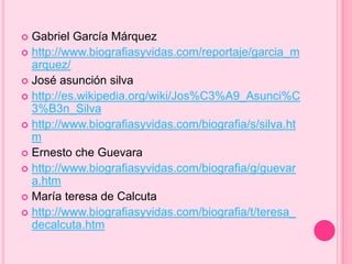  Gabriel García Márquez 
 http://www.biografiasyvidas.com/reportaje/garcia_m 
arquez/ 
 José asunción silva 
 http://es.wikipedia.org/wiki/Jos%C3%A9_Asunci%C 
3%B3n_Silva 
 http://www.biografiasyvidas.com/biografia/s/silva.ht 
m 
 Ernesto che Guevara 
 http://www.biografiasyvidas.com/biografia/g/guevar 
a.htm 
 María teresa de Calcuta 
 http://www.biografiasyvidas.com/biografia/t/teresa_ 
decalcuta.htm 

