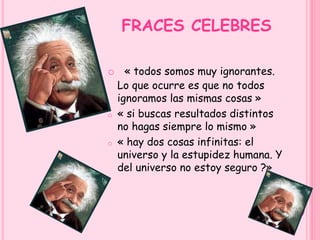 FRACES CELEBRES 
o « todos somos muy ignorantes. 
Lo que ocurre es que no todos 
ignoramos las mismas cosas » 
o « si buscas resultados distintos 
no hagas siempre lo mismo » 
o « hay dos cosas infinitas: el 
universo y la estupidez humana. Y 
del universo no estoy seguro ?» 
 
