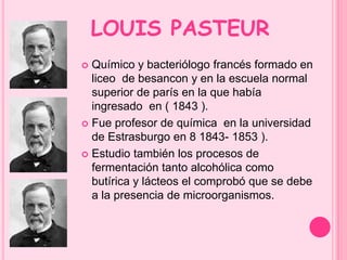 LOUIS PASTEUR 
 Químico y bacteriólogo francés formado en 
liceo de besancon y en la escuela normal 
superior de parís en la que había 
ingresado en ( 1843 ). 
 Fue profesor de química en la universidad 
de Estrasburgo en 8 1843- 1853 ). 
 Estudio también los procesos de 
fermentación tanto alcohólica como 
butírica y lácteos el comprobó que se debe 
a la presencia de microorganismos. 
 