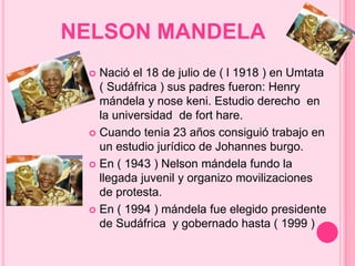 NELSON MANDELA 
 Nació el 18 de julio de ( l 1918 ) en Umtata 
( Sudáfrica ) sus padres fueron: Henry 
mándela y nose keni. Estudio derecho en 
la universidad de fort hare. 
 Cuando tenia 23 años consiguió trabajo en 
un estudio jurídico de Johannes burgo. 
 En ( 1943 ) Nelson mándela fundo la 
llegada juvenil y organizo movilizaciones 
de protesta. 
 En ( 1994 ) mándela fue elegido presidente 
de Sudáfrica y gobernado hasta ( 1999 ) 
 