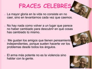 FRACES CELEBRES 
o La mayor gloria en la vida no consiste en no 
caer, sino en levantarnos cada vez que caemos. 
o No hay nada como volver a un lugar que parece 
no haber cambiado para descubrir en qué cosas 
has cambiado tú mismo. 
o Me gustan los amigos que tienen pensamientos 
independientes, porque suelen hacerte ver los 
problemas desde todos los ángulos. 
o El arma más potente no es la violencia sino 
hablar con la gente. 
 