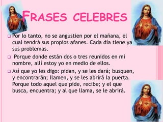 FRASES CELEBRES 
 Por lo tanto, no se angustien por el mañana, el 
cual tendrá sus propios afanes. Cada día tiene ya 
sus problemas. 
 Porque donde están dos o tres reunidos en mi 
nombre, allí estoy yo en medio de ellos. 
 Así que yo les digo: pidan, y se les dará; busquen, 
y encontrarán; llamen, y se les abrirá la puerta. 
Porque todo aquel que pide, recibe; y el que 
busca, encuentra; y al que llama, se le abrirá. 
 