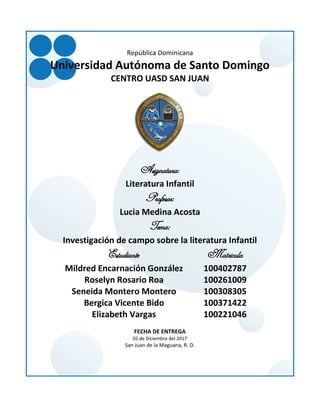 República Dominicana
Universidad Autónoma de Santo Domingo
CENTRO UASD SAN JUAN
Asignatura:
Literatura Infantil
Profesor:
Lucia Medina Acosta
Tema:
Investigación de campo sobre la literatura Infantil
Estudiante Matricula
Mildred Encarnación González 100402787
Roselyn Rosario Roa 100261009
Seneida Montero Montero 100308305
Bergica Vicente Bido 100371422
Elizabeth Vargas 100221046
FECHA DE ENTREGA
02 de Diciembre del 2017
San Juan de la Maguana, R. D.
 