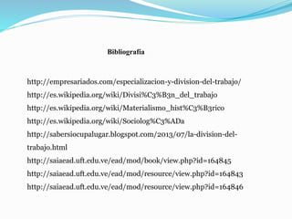 Bibliografía
http://empresariados.com/especializacion-y-division-del-trabajo/
http://es.wikipedia.org/wiki/Divisi%C3%B3n_del_trabajo
http://es.wikipedia.org/wiki/Materialismo_hist%C3%B3rico
http://es.wikipedia.org/wiki/Sociolog%C3%ADa
http://sabersiocupalugar.blogspot.com/2013/07/la-division-del-
trabajo.html
http://saiaead.uft.edu.ve/ead/mod/book/view.php?id=164845
http://saiaead.uft.edu.ve/ead/mod/resource/view.php?id=164843
http://saiaead.uft.edu.ve/ead/mod/resource/view.php?id=164846