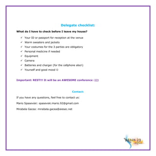Delegate checklist:
What do I have to check before I leave my house?
 Your ID or passport for reception at the venue
 Warm sweaters and jackets
 Your costumes for the 3 parties are obligatory
 Personal medicine if needed
 Equipment
 Camera
 Batteries and charger (for the cellphone also!)
 Yourself and good mood 

Important: REST!!! It will be an AWESOME conference :)))

Contact:
If you have any questions, feel free to contact us:
Mario Spasevski: spasevski.mario.92@gmail.com
Mirabela Gacea: mirabela.gacea@aiesec.net

 