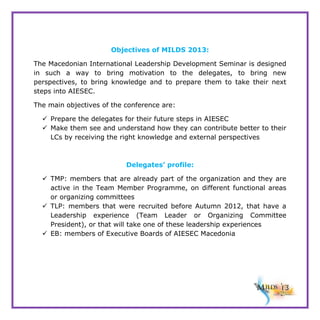Objectives of MILDS 2013:
The Macedonian International Leadership Development Seminar is designed
in such a way to bring motivation to the delegates, to bring new
perspectives, to bring knowledge and to prepare them to take their next
steps into AIESEC.
The main objectives of the conference are:
 Prepare the delegates for their future steps in AIESEC
 Make them see and understand how they can contribute better to their
LCs by receiving the right knowledge and external perspectives

Delegates’ profile:
 TMP: members that are already part of the organization and they are
active in the Team Member Programme, on different functional areas
or organizing committees
 TLP: members that were recruited before Autumn 2012, that have a
Leadership experience (Team Leader or Organizing Committee
President), or that will take one of these leadership experiences
 EB: members of Executive Boards of AIESEC Macedonia

 