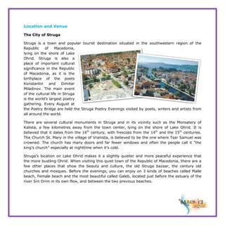 Location and Venue
The City of Struga
Struga is a town and popular tourist destination situated in the southwestern region of the
Republic
of
Macedonia,
lying on the shore of Lake
Ohrid. Struga is also a
place of important cultural
significance in the Republic
of Macedonia, as it is the
birthplace of the poets
Konstantin
and
Dimitar
Miladinov. The main event
of the cultural life in Struga
is the world’s largest poetry
gathering. Every August at
the Poetry Bridge are held the Struga Poetry Evenings visited by poets, writers and artists from
all around the world.
There are several cultural monuments in Struga and in its vicinity such as the Monsatery of
Kalista, a few kilometres away from the town center, lying on the shore of Lake Ohrid. It is
believed that it dates from the 16th century, with frescoes from the 14th and the 15th centuries.
The Church St. Mary in the village of Vranista, is believed to be the one where Tsar Samuel was
crowned. The church has many doors and far fewer windows and often the people call it “the
king’s church” especially at nighttime when it’s cold.
Struga’s location on Lake Ohrid makes it a slightly quieter and more peaceful experience that
the more bustling Ohrid. When visiting this quiet town of the Republic of Macedonia, there are a
few other places that show the beauty and culture, the old Struga bazaar, the century old
churches and mosques. Before the evenings, you can enjoy on 3 kinds of beaches called Malle
beach, Female beach and the most beautiful called Galeb, located just before the estuary of the
river Srn Drim in its own flow, and between the two previous beaches.

 