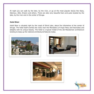 At night you can walk by the lake, by the river, or go at the most popular discos like Oaza,
Glamour, Alibi, Empire and others. There are also very beautiful bars and pubs located by the
lake, by the river and in the center of Struga.

Hotel Biser
Hotel Biser is situated right by the coast of Ohrid Lake, about five kilometres of the center of
Struga. The hotel itself overlies the rocks near the Monastery of Virgin Mary and fascinates and
delights with its unique beauty. The hotel is a typical model of the old Macedonian architecture
tending to keep up the national architectural features today.

 