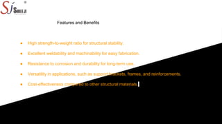 Features and Benefits
● High strength-to-weight ratio for structural stability.
● Excellent weldability and machinability for easy fabrication.
● Resistance to corrosion and durability for long-term use.
● Versatility in applications, such as support brackets, frames, and reinforcements.
● Cost-effectiveness compared to other structural materials.
 