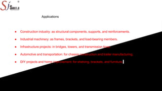 Applications
● Construction industry: as structural components, supports, and reinforcements.
● Industrial machinery: as frames, brackets, and load-bearing members.
● Infrastructure projects: in bridges, towers, and transmission lines.
● Automotive and transportation: for chassis construction and trailer manufacturing.
● DIY projects and home improvement: for shelving, brackets, and furniture.
 