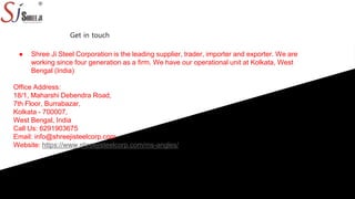 ● Shree Ji Steel Corporation is the leading supplier, trader, importer and exporter. We are
working since four generation as a firm. We have our operational unit at Kolkata, West
Bengal (India)
Office Address:
18/1, Maharshi Debendra Road,
7th Floor, Burrabazar,
Kolkata - 700007,
West Bengal, India
Call Us: 6291903675
Email: info@shreejisteelcorp.com
Website: https://www.shreejisteelcorp.com/ms-angles/
Get in touch
 