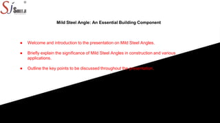 Mild Steel Angle: An Essential Building Component
● Welcome and introduction to the presentation on Mild Steel Angles.
● Briefly explain the significance of Mild Steel Angles in construction and various
applications.
● Outline the key points to be discussed throughout the presentation.
 