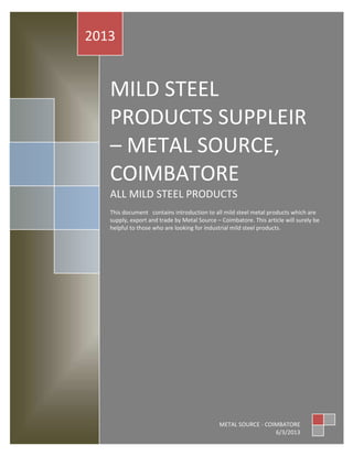 2013


   MILD STEEL
   PRODUCTS SUPPLEIR
   – METAL SOURCE,
   COIMBATORE
   ALL MILD STEEL PRODUCTS
   This document contains introduction to all mild steel metal products which are
   supply, export and trade by Metal Source – Coimbatore. This article will surely be
   helpful to those who are looking for industrial mild steel products.




                                             METAL SOURCE - COIMBATORE
                                                               6/3/2013
 