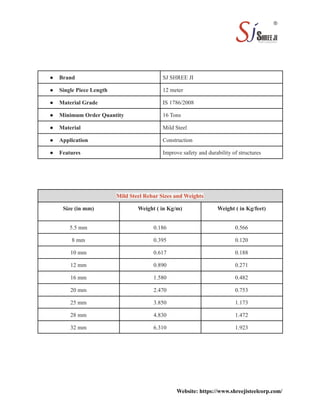 ● Brand SJ SHREE JI
● Single Piece Length 12 meter
● Material Grade IS 1786/2008
● Minimum Order Quantity 16 Tons
● Material Mild Steel
● Application Construction
● Features Improve safety and durability of structures
Mild Steel Rebar Sizes and Weights
Size (in mm) Weight ( in Kg/m) Weight ( in Kg/feet)
5.5 mm 0.186 0.566
8 mm 0.395 0.120
10 mm 0.617 0.188
12 mm 0.890 0.271
16 mm 1.580 0.482
20 mm 2.470 0.753
25 mm 3.850 1.173
28 mm 4.830 1.472
32 mm 6.310 1.923
Website: https://www.shreejisteelcorp.com/
 