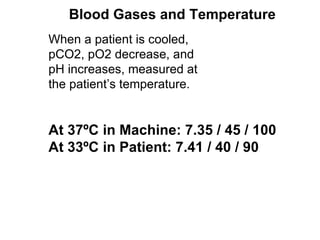 When a patient is cooled, pCO2, pO2 decrease, and pH increases, measured at the patient’s temperature. At 37ºC in Machine: 7.35 / 45 / 100 At 33ºC in Patient: 7.41 / 40 / 90 Blood Gases and Temperature 