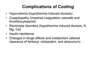 Complications of Cooling Hypovolemia (hypothermia induced diuresis) Coagulopathy (impaired coagulation cascade and thrombocytopenia) Electrolyte disorders (hypothermia induced diuresis, K, Mg, Ca) Insulin resistance Changes in drugs effects and metabolism (altered clearance of fentanyl, midazolam, and atracurium) 