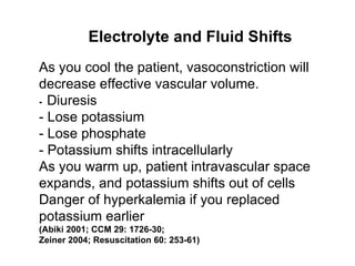 As you cool the patient, vasoconstriction will decrease effective vascular volume. -  Diuresis - Lose potassium - Lose phosphate - Potassium shifts intracellularly As you warm up, patient intravascular space expands, and potassium shifts out of cells  Danger of hyperkalemia if you replaced potassium earlier (Abiki 2001; CCM 29: 1726-30; Zeiner 2004; Resuscitation 60: 253-61) Electrolyte and Fluid Shifts 