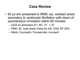 Case Review 65 yo wm presented to IRMC s/p  cardiact arrest secondary to ventricular fibrillation with return of spontaneous circulation within 60 minutes GCS on admission E1, M1, V1  = 3T PMH: St. Jude Aortic Valve for AS, CAD, EF 25%  Meds: Coumadin, Furosemide, monopril 