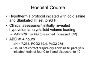 Hospital Course Hypothermia protocol initiated with cold saline and Blanketrol III set to 93 F Clinical assessment initially revealed hypovolemia: crystalloid volume loading MAP >70 mm HG (presumed increased ICP) ABG at 4 hours pH = 7.255, PCO2 59.4, PaO2 278 Could not correct respiratory acidosis till paralysis initiated, train of four 0 to 1 and bispectral to 40 