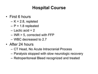 Hospital Course First 6 hours  K = 2.8, repleted P = 1.8 repleated Lactic acid = 2 INR > 5, corrected with FFP WBC decreased to 2.7 After 24 hours CT Head, No Acute Intracranial Process Paralysis stopped with slow neurologic recovery Retroperitoneal Bleed recognized and treated 