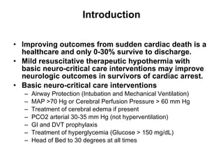 Introduction Improving outcomes from sudden cardiac death is a healthcare and only 0-30% survive to discharge. Mild resuscitative therapeutic hypothermia with basic neuro-critical care interventions may improve neurologic outcomes in survivors of cardiac arrest. Basic neuro-critical care interventions Airway Protection (Intubation and Mechanical Ventilation) MAP >70 Hg or Cerebral Perfusion Pressure > 60 mm Hg Treatment of cerebral edema if present PCO2 arterial 30-35 mm Hg (not hyperventilation) GI and DVT prophylaxis Treatment of hyperglycemia (Glucose > 150 mg/dL) Head of Bed to 30 degrees at all times 