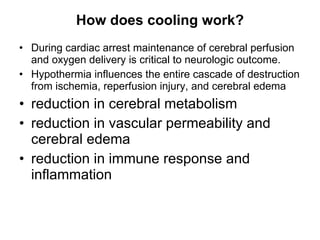 How does cooling work? During cardiac arrest maintenance of cerebral perfusion and oxygen delivery is critical to neurologic outcome. Hypothermia influences the entire cascade of destruction from ischemia, reperfusion injury, and cerebral edema reduction in cerebral metabolism reduction in vascular permeability and cerebral edema reduction in immune response and inflammation  